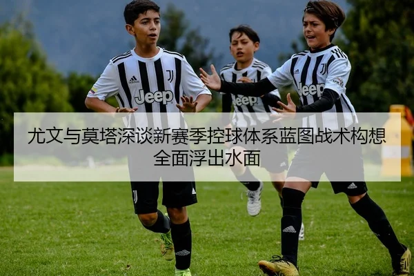 尤文与莫塔深谈新赛季控球体系蓝图战术构想全面浮出水面